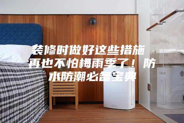 裝修時(shí)做好這些措施 再也不怕梅雨季了！防水防潮必備寶典