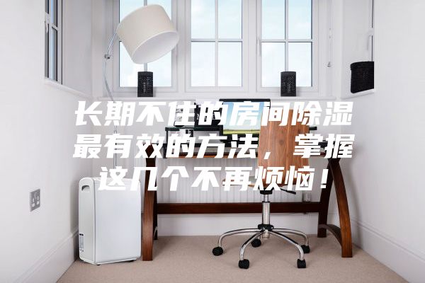 長(zhǎng)期不住的房間除濕最有效的方法，掌握這幾個(gè)不再煩惱！