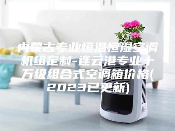 內(nèi)蒙古專業(yè)恒溫恒濕空調(diào)機(jī)組定制-連云港專業(yè)十萬級(jí)組合式空調(diào)箱價(jià)格(2023已更新)