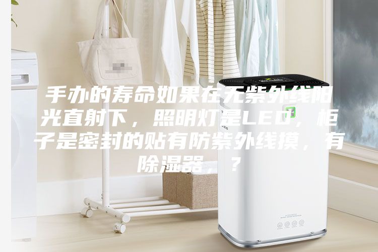 手辦的壽命如果在無紫外線陽光直射下，照明燈是LED，柜子是密封的貼有防紫外線摸，有除濕器，？