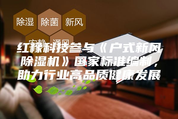 紅橡科技參與《戶式新風除濕機》國家標準編制，助力行業(yè)高品質(zhì)健康發(fā)展
